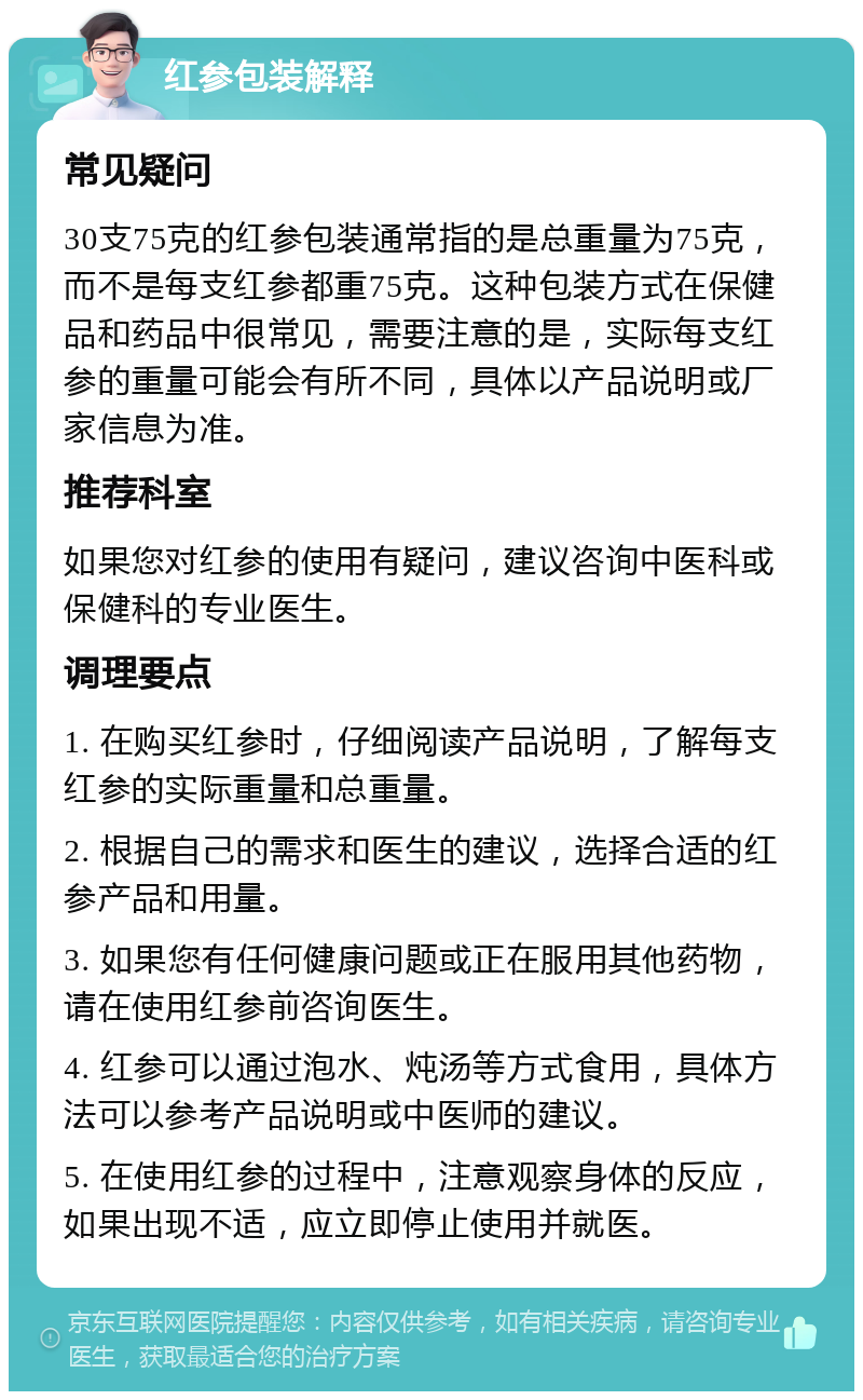 红参包装解释 常见疑问 30支75克的红参包装通常指的是总重量为75克，而不是每支红参都重75克。这种包装方式在保健品和药品中很常见，需要注意的是，实际每支红参的重量可能会有所不同，具体以产品说明或厂家信息为准。 推荐科室 如果您对红参的使用有疑问，建议咨询中医科或保健科的专业医生。 调理要点 1. 在购买红参时，仔细阅读产品说明，了解每支红参的实际重量和总重量。 2. 根据自己的需求和医生的建议，选择合适的红参产品和用量。 3. 如果您有任何健康问题或正在服用其他药物，请在使用红参前咨询医生。 4. 红参可以通过泡水、炖汤等方式食用，具体方法可以参考产品说明或中医师的建议。 5. 在使用红参的过程中，注意观察身体的反应，如果出现不适，应立即停止使用并就医。