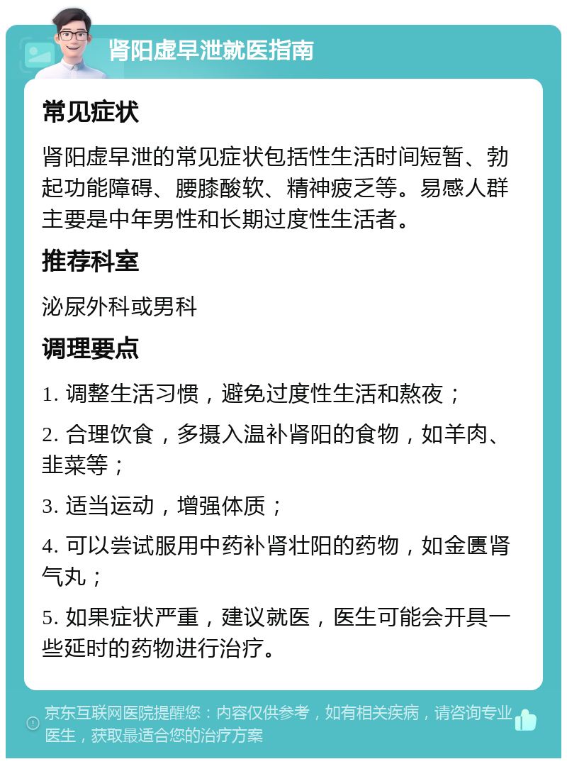 肾阳虚早泄就医指南 常见症状 肾阳虚早泄的常见症状包括性生活时间短暂、勃起功能障碍、腰膝酸软、精神疲乏等。易感人群主要是中年男性和长期过度性生活者。 推荐科室 泌尿外科或男科 调理要点 1. 调整生活习惯，避免过度性生活和熬夜； 2. 合理饮食，多摄入温补肾阳的食物，如羊肉、韭菜等； 3. 适当运动，增强体质； 4. 可以尝试服用中药补肾壮阳的药物，如金匮肾气丸； 5. 如果症状严重，建议就医，医生可能会开具一些延时的药物进行治疗。