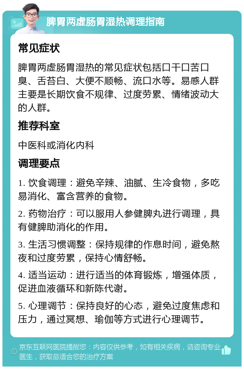 脾胃两虚肠胃湿热调理指南 常见症状 脾胃两虚肠胃湿热的常见症状包括口干口苦口臭、舌苔白、大便不顺畅、流口水等。易感人群主要是长期饮食不规律、过度劳累、情绪波动大的人群。 推荐科室 中医科或消化内科 调理要点 1. 饮食调理：避免辛辣、油腻、生冷食物，多吃易消化、富含营养的食物。 2. 药物治疗：可以服用人参健脾丸进行调理，具有健脾助消化的作用。 3. 生活习惯调整：保持规律的作息时间，避免熬夜和过度劳累，保持心情舒畅。 4. 适当运动：进行适当的体育锻炼，增强体质，促进血液循环和新陈代谢。 5. 心理调节：保持良好的心态，避免过度焦虑和压力，通过冥想、瑜伽等方式进行心理调节。