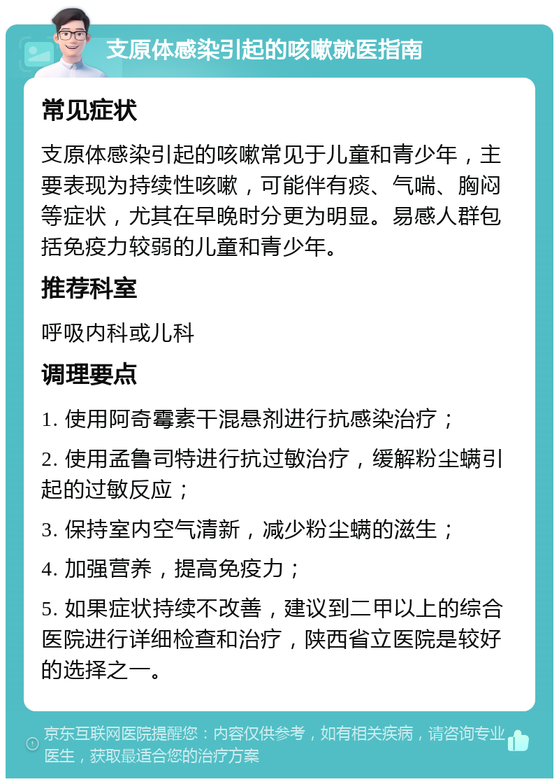 支原体感染引起的咳嗽就医指南 常见症状 支原体感染引起的咳嗽常见于儿童和青少年，主要表现为持续性咳嗽，可能伴有痰、气喘、胸闷等症状，尤其在早晚时分更为明显。易感人群包括免疫力较弱的儿童和青少年。 推荐科室 呼吸内科或儿科 调理要点 1. 使用阿奇霉素干混悬剂进行抗感染治疗； 2. 使用孟鲁司特进行抗过敏治疗，缓解粉尘螨引起的过敏反应； 3. 保持室内空气清新，减少粉尘螨的滋生； 4. 加强营养，提高免疫力； 5. 如果症状持续不改善，建议到二甲以上的综合医院进行详细检查和治疗，陕西省立医院是较好的选择之一。