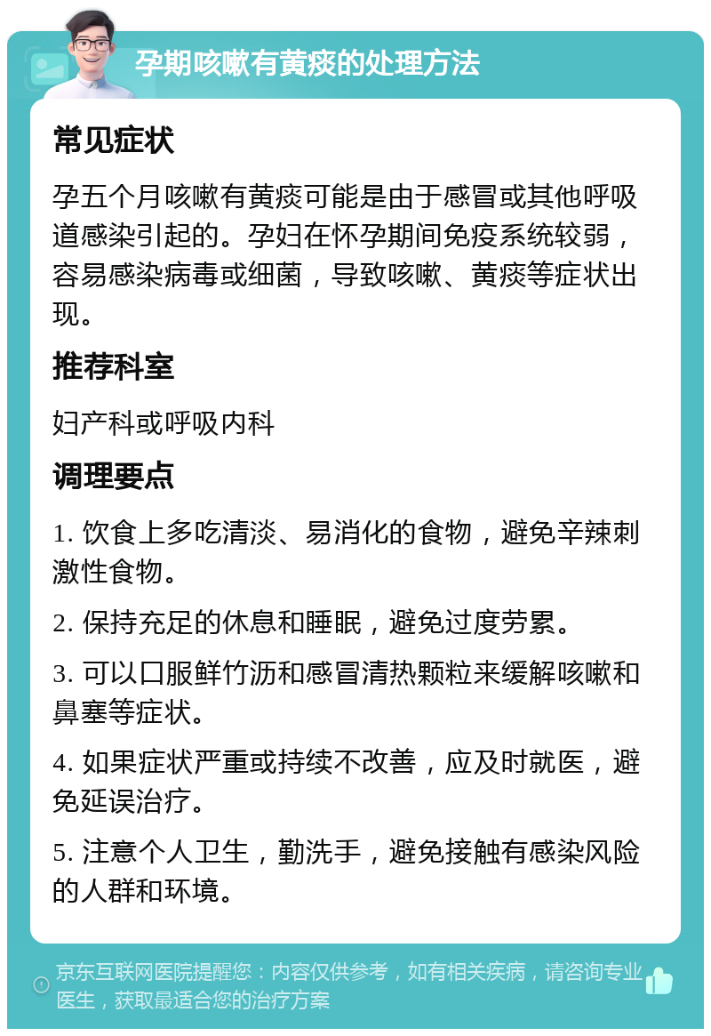 孕期咳嗽有黄痰的处理方法 常见症状 孕五个月咳嗽有黄痰可能是由于感冒或其他呼吸道感染引起的。孕妇在怀孕期间免疫系统较弱，容易感染病毒或细菌，导致咳嗽、黄痰等症状出现。 推荐科室 妇产科或呼吸内科 调理要点 1. 饮食上多吃清淡、易消化的食物，避免辛辣刺激性食物。 2. 保持充足的休息和睡眠，避免过度劳累。 3. 可以口服鲜竹沥和感冒清热颗粒来缓解咳嗽和鼻塞等症状。 4. 如果症状严重或持续不改善，应及时就医，避免延误治疗。 5. 注意个人卫生，勤洗手，避免接触有感染风险的人群和环境。