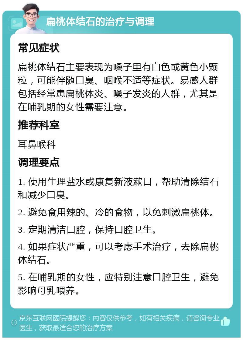 扁桃体结石的治疗与调理 常见症状 扁桃体结石主要表现为嗓子里有白色或黄色小颗粒，可能伴随口臭、咽喉不适等症状。易感人群包括经常患扁桃体炎、嗓子发炎的人群，尤其是在哺乳期的女性需要注意。 推荐科室 耳鼻喉科 调理要点 1. 使用生理盐水或康复新液漱口，帮助清除结石和减少口臭。 2. 避免食用辣的、冷的食物，以免刺激扁桃体。 3. 定期清洁口腔，保持口腔卫生。 4. 如果症状严重，可以考虑手术治疗，去除扁桃体结石。 5. 在哺乳期的女性，应特别注意口腔卫生，避免影响母乳喂养。