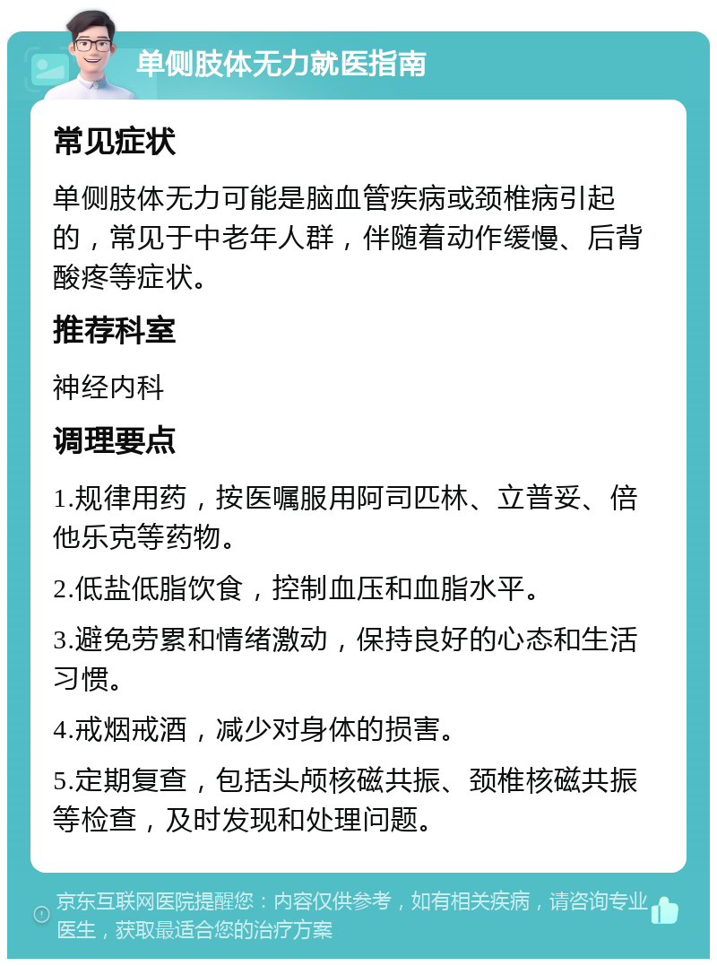 单侧肢体无力就医指南 常见症状 单侧肢体无力可能是脑血管疾病或颈椎病引起的，常见于中老年人群，伴随着动作缓慢、后背酸疼等症状。 推荐科室 神经内科 调理要点 1.规律用药，按医嘱服用阿司匹林、立普妥、倍他乐克等药物。 2.低盐低脂饮食，控制血压和血脂水平。 3.避免劳累和情绪激动，保持良好的心态和生活习惯。 4.戒烟戒酒，减少对身体的损害。 5.定期复查，包括头颅核磁共振、颈椎核磁共振等检查，及时发现和处理问题。