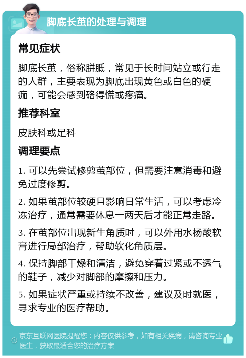 脚底长茧的处理与调理 常见症状 脚底长茧，俗称胼胝，常见于长时间站立或行走的人群，主要表现为脚底出现黄色或白色的硬痂，可能会感到硌得慌或疼痛。 推荐科室 皮肤科或足科 调理要点 1. 可以先尝试修剪茧部位，但需要注意消毒和避免过度修剪。 2. 如果茧部位较硬且影响日常生活，可以考虑冷冻治疗，通常需要休息一两天后才能正常走路。 3. 在茧部位出现新生角质时，可以外用水杨酸软膏进行局部治疗，帮助软化角质层。 4. 保持脚部干燥和清洁，避免穿着过紧或不透气的鞋子，减少对脚部的摩擦和压力。 5. 如果症状严重或持续不改善，建议及时就医，寻求专业的医疗帮助。