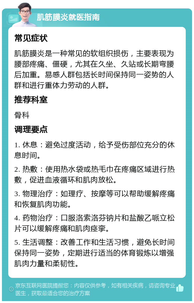 肌筋膜炎就医指南 常见症状 肌筋膜炎是一种常见的软组织损伤，主要表现为腰部疼痛、僵硬，尤其在久坐、久站或长期弯腰后加重。易感人群包括长时间保持同一姿势的人群和进行重体力劳动的人群。 推荐科室 骨科 调理要点 1. 休息：避免过度活动，给予受伤部位充分的休息时间。 2. 热敷：使用热水袋或热毛巾在疼痛区域进行热敷，促进血液循环和肌肉放松。 3. 物理治疗：如理疗、按摩等可以帮助缓解疼痛和恢复肌肉功能。 4. 药物治疗：口服洛索洛芬钠片和盐酸乙哌立松片可以缓解疼痛和肌肉痉挛。 5. 生活调整：改善工作和生活习惯，避免长时间保持同一姿势，定期进行适当的体育锻炼以增强肌肉力量和柔韧性。