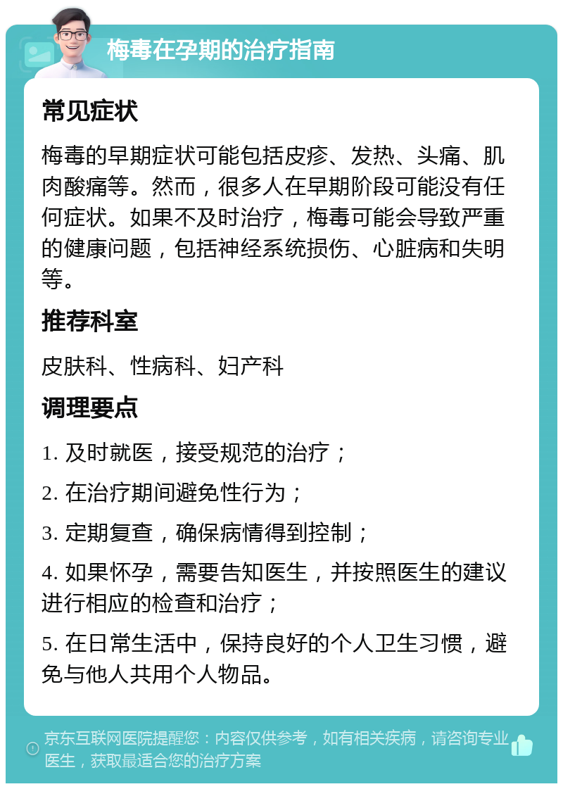 梅毒在孕期的治疗指南 常见症状 梅毒的早期症状可能包括皮疹、发热、头痛、肌肉酸痛等。然而，很多人在早期阶段可能没有任何症状。如果不及时治疗，梅毒可能会导致严重的健康问题，包括神经系统损伤、心脏病和失明等。 推荐科室 皮肤科、性病科、妇产科 调理要点 1. 及时就医，接受规范的治疗； 2. 在治疗期间避免性行为； 3. 定期复查，确保病情得到控制； 4. 如果怀孕，需要告知医生，并按照医生的建议进行相应的检查和治疗； 5. 在日常生活中，保持良好的个人卫生习惯，避免与他人共用个人物品。