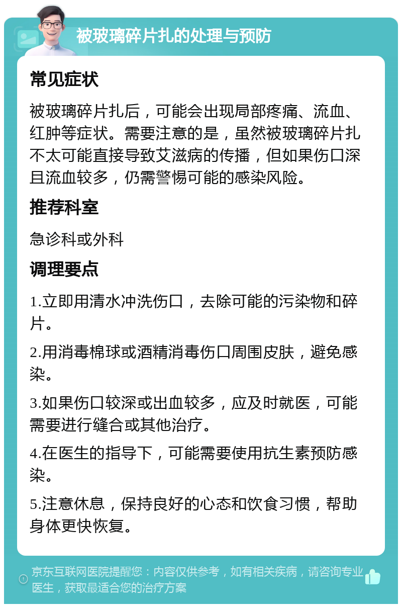 被玻璃碎片扎的处理与预防 常见症状 被玻璃碎片扎后，可能会出现局部疼痛、流血、红肿等症状。需要注意的是，虽然被玻璃碎片扎不太可能直接导致艾滋病的传播，但如果伤口深且流血较多，仍需警惕可能的感染风险。 推荐科室 急诊科或外科 调理要点 1.立即用清水冲洗伤口，去除可能的污染物和碎片。 2.用消毒棉球或酒精消毒伤口周围皮肤，避免感染。 3.如果伤口较深或出血较多，应及时就医，可能需要进行缝合或其他治疗。 4.在医生的指导下，可能需要使用抗生素预防感染。 5.注意休息，保持良好的心态和饮食习惯，帮助身体更快恢复。