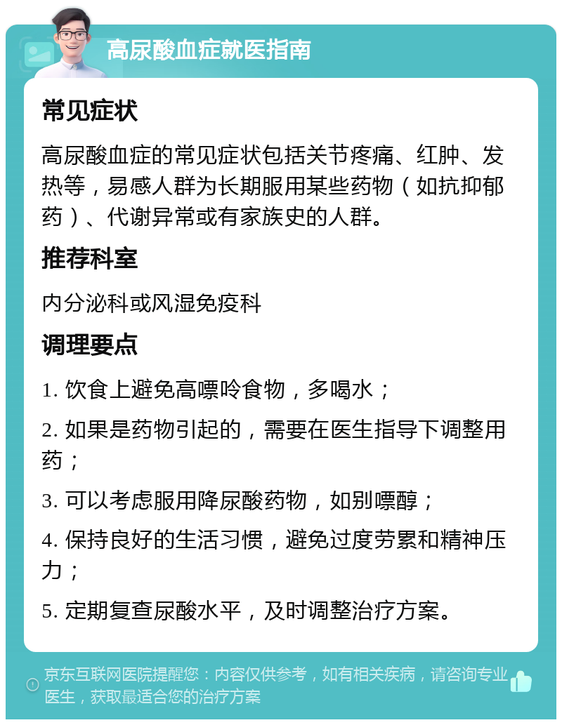 高尿酸血症就医指南 常见症状 高尿酸血症的常见症状包括关节疼痛、红肿、发热等，易感人群为长期服用某些药物（如抗抑郁药）、代谢异常或有家族史的人群。 推荐科室 内分泌科或风湿免疫科 调理要点 1. 饮食上避免高嘌呤食物，多喝水； 2. 如果是药物引起的，需要在医生指导下调整用药； 3. 可以考虑服用降尿酸药物，如别嘌醇； 4. 保持良好的生活习惯，避免过度劳累和精神压力； 5. 定期复查尿酸水平，及时调整治疗方案。