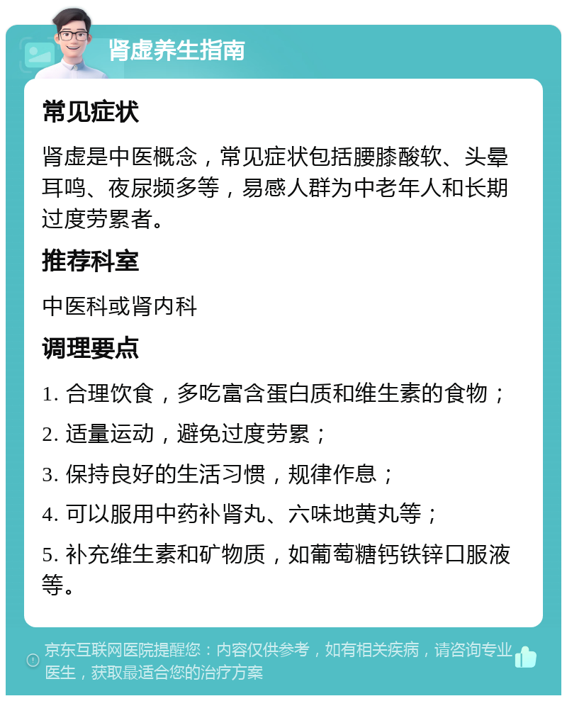 肾虚养生指南 常见症状 肾虚是中医概念，常见症状包括腰膝酸软、头晕耳鸣、夜尿频多等，易感人群为中老年人和长期过度劳累者。 推荐科室 中医科或肾内科 调理要点 1. 合理饮食，多吃富含蛋白质和维生素的食物； 2. 适量运动，避免过度劳累； 3. 保持良好的生活习惯，规律作息； 4. 可以服用中药补肾丸、六味地黄丸等； 5. 补充维生素和矿物质，如葡萄糖钙铁锌口服液等。