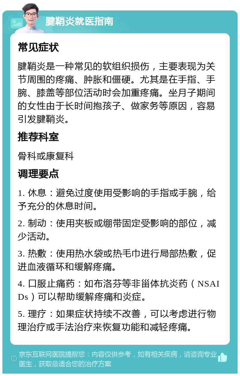 腱鞘炎就医指南 常见症状 腱鞘炎是一种常见的软组织损伤，主要表现为关节周围的疼痛、肿胀和僵硬。尤其是在手指、手腕、膝盖等部位活动时会加重疼痛。坐月子期间的女性由于长时间抱孩子、做家务等原因，容易引发腱鞘炎。 推荐科室 骨科或康复科 调理要点 1. 休息：避免过度使用受影响的手指或手腕，给予充分的休息时间。 2. 制动：使用夹板或绷带固定受影响的部位，减少活动。 3. 热敷：使用热水袋或热毛巾进行局部热敷，促进血液循环和缓解疼痛。 4. 口服止痛药：如布洛芬等非甾体抗炎药（NSAIDs）可以帮助缓解疼痛和炎症。 5. 理疗：如果症状持续不改善，可以考虑进行物理治疗或手法治疗来恢复功能和减轻疼痛。