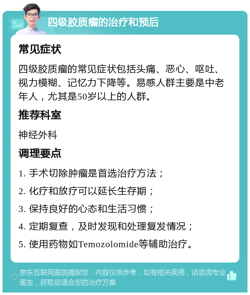 四级胶质瘤的治疗和预后 常见症状 四级胶质瘤的常见症状包括头痛、恶心、呕吐、视力模糊、记忆力下降等。易感人群主要是中老年人，尤其是50岁以上的人群。 推荐科室 神经外科 调理要点 1. 手术切除肿瘤是首选治疗方法； 2. 化疗和放疗可以延长生存期； 3. 保持良好的心态和生活习惯； 4. 定期复查，及时发现和处理复发情况； 5. 使用药物如Temozolomide等辅助治疗。