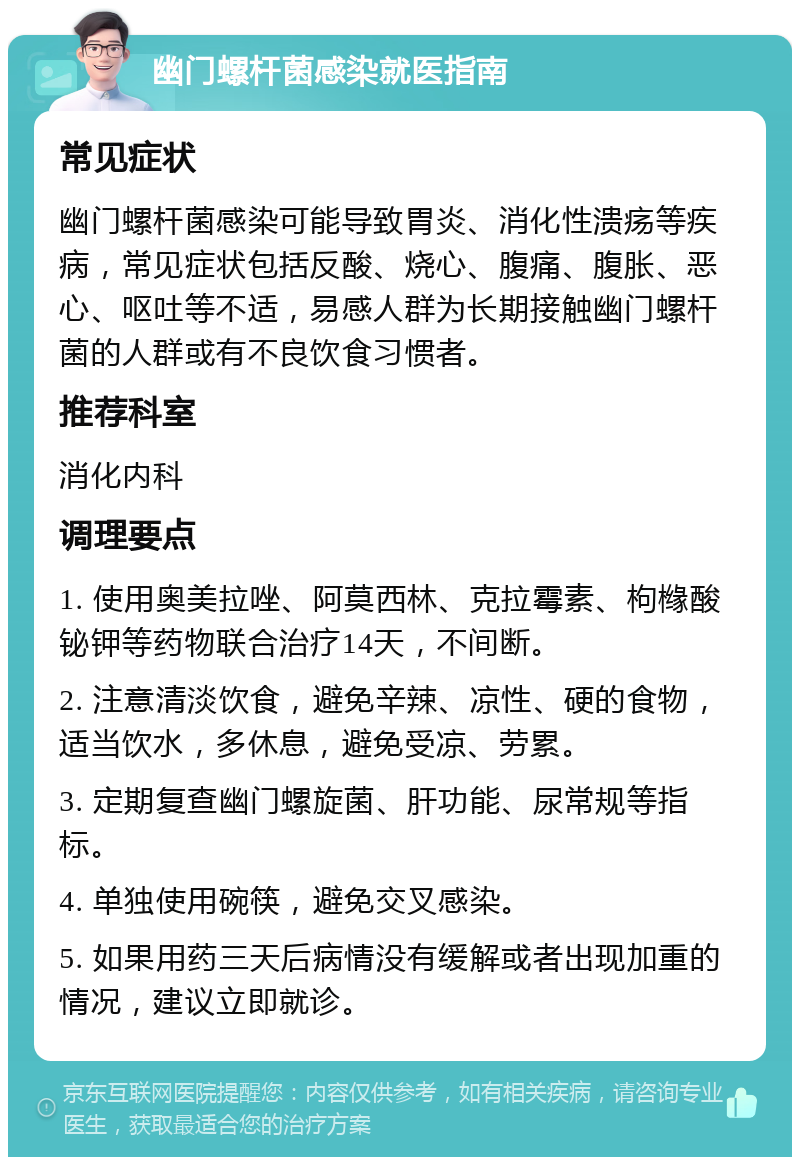 幽门螺杆菌感染就医指南 常见症状 幽门螺杆菌感染可能导致胃炎、消化性溃疡等疾病，常见症状包括反酸、烧心、腹痛、腹胀、恶心、呕吐等不适，易感人群为长期接触幽门螺杆菌的人群或有不良饮食习惯者。 推荐科室 消化内科 调理要点 1. 使用奥美拉唑、阿莫西林、克拉霉素、枸橼酸铋钾等药物联合治疗14天，不间断。 2. 注意清淡饮食，避免辛辣、凉性、硬的食物，适当饮水，多休息，避免受凉、劳累。 3. 定期复查幽门螺旋菌、肝功能、尿常规等指标。 4. 单独使用碗筷，避免交叉感染。 5. 如果用药三天后病情没有缓解或者出现加重的情况，建议立即就诊。