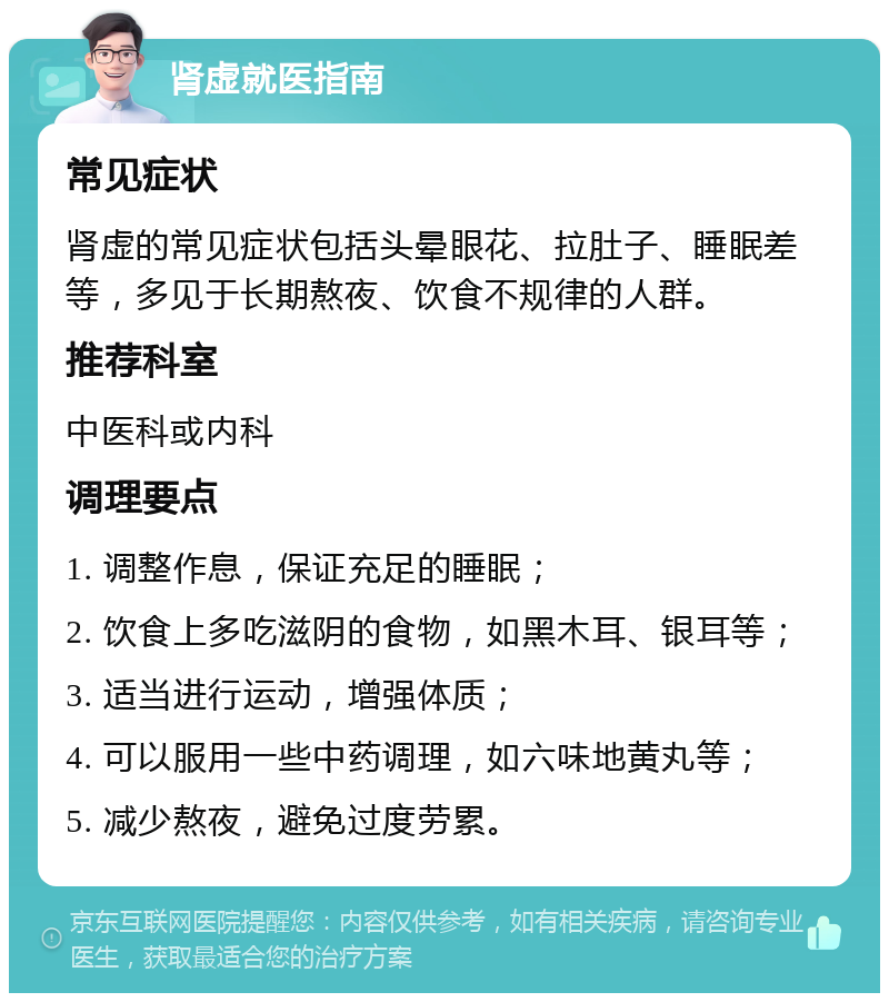 肾虚就医指南 常见症状 肾虚的常见症状包括头晕眼花、拉肚子、睡眠差等，多见于长期熬夜、饮食不规律的人群。 推荐科室 中医科或内科 调理要点 1. 调整作息，保证充足的睡眠； 2. 饮食上多吃滋阴的食物，如黑木耳、银耳等； 3. 适当进行运动，增强体质； 4. 可以服用一些中药调理，如六味地黄丸等； 5. 减少熬夜，避免过度劳累。