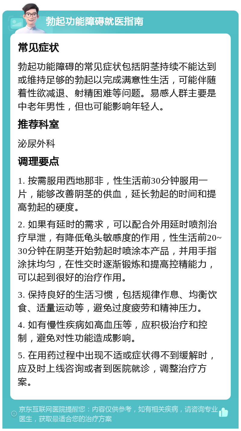 勃起功能障碍就医指南 常见症状 勃起功能障碍的常见症状包括阴茎持续不能达到或维持足够的勃起以完成满意性生活，可能伴随着性欲减退、射精困难等问题。易感人群主要是中老年男性，但也可能影响年轻人。 推荐科室 泌尿外科 调理要点 1. 按需服用西地那非，性生活前30分钟服用一片，能够改善阴茎的供血，延长勃起的时间和提高勃起的硬度。 2. 如果有延时的需求，可以配合外用延时喷剂治疗早泄，有降低龟头敏感度的作用，性生活前20~30分钟在阴茎开始勃起时喷涂本产品，并用手指涂抹均匀，在性交时逐渐锻炼和提高控精能力，可以起到很好的治疗作用。 3. 保持良好的生活习惯，包括规律作息、均衡饮食、适量运动等，避免过度疲劳和精神压力。 4. 如有慢性疾病如高血压等，应积极治疗和控制，避免对性功能造成影响。 5. 在用药过程中出现不适或症状得不到缓解时，应及时上线咨询或者到医院就诊，调整治疗方案。