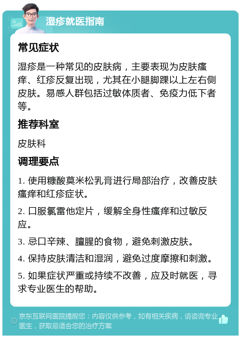 湿疹就医指南 常见症状 湿疹是一种常见的皮肤病，主要表现为皮肤瘙痒、红疹反复出现，尤其在小腿脚踝以上左右侧皮肤。易感人群包括过敏体质者、免疫力低下者等。 推荐科室 皮肤科 调理要点 1. 使用糠酸莫米松乳膏进行局部治疗，改善皮肤瘙痒和红疹症状。 2. 口服氯雷他定片，缓解全身性瘙痒和过敏反应。 3. 忌口辛辣、膻腥的食物，避免刺激皮肤。 4. 保持皮肤清洁和湿润，避免过度摩擦和刺激。 5. 如果症状严重或持续不改善，应及时就医，寻求专业医生的帮助。