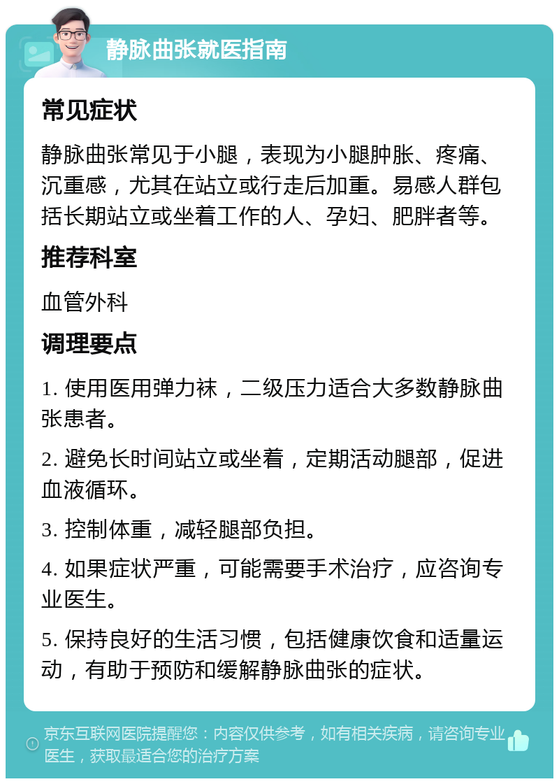 静脉曲张就医指南 常见症状 静脉曲张常见于小腿，表现为小腿肿胀、疼痛、沉重感，尤其在站立或行走后加重。易感人群包括长期站立或坐着工作的人、孕妇、肥胖者等。 推荐科室 血管外科 调理要点 1. 使用医用弹力袜，二级压力适合大多数静脉曲张患者。 2. 避免长时间站立或坐着，定期活动腿部，促进血液循环。 3. 控制体重，减轻腿部负担。 4. 如果症状严重，可能需要手术治疗，应咨询专业医生。 5. 保持良好的生活习惯，包括健康饮食和适量运动，有助于预防和缓解静脉曲张的症状。