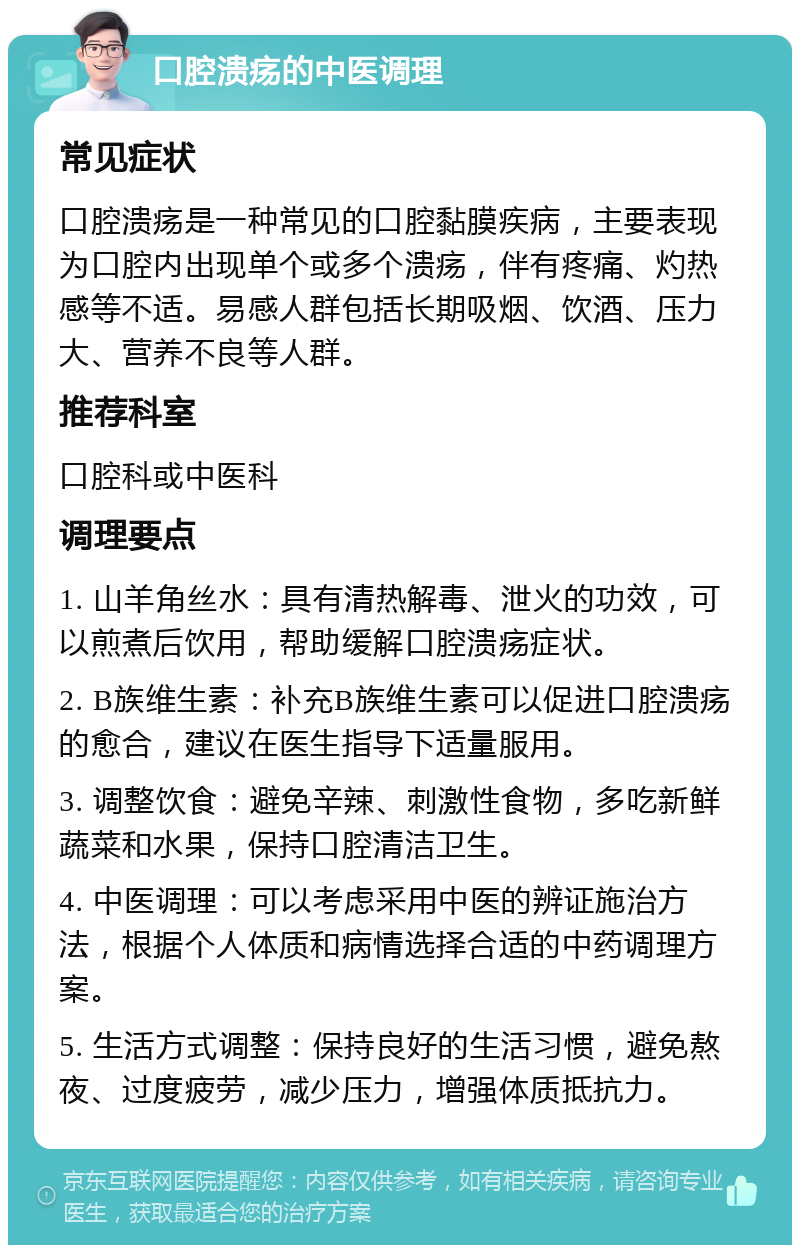 口腔溃疡的中医调理 常见症状 口腔溃疡是一种常见的口腔黏膜疾病，主要表现为口腔内出现单个或多个溃疡，伴有疼痛、灼热感等不适。易感人群包括长期吸烟、饮酒、压力大、营养不良等人群。 推荐科室 口腔科或中医科 调理要点 1. 山羊角丝水：具有清热解毒、泄火的功效，可以煎煮后饮用，帮助缓解口腔溃疡症状。 2. B族维生素：补充B族维生素可以促进口腔溃疡的愈合，建议在医生指导下适量服用。 3. 调整饮食：避免辛辣、刺激性食物，多吃新鲜蔬菜和水果，保持口腔清洁卫生。 4. 中医调理：可以考虑采用中医的辨证施治方法，根据个人体质和病情选择合适的中药调理方案。 5. 生活方式调整：保持良好的生活习惯，避免熬夜、过度疲劳，减少压力，增强体质抵抗力。