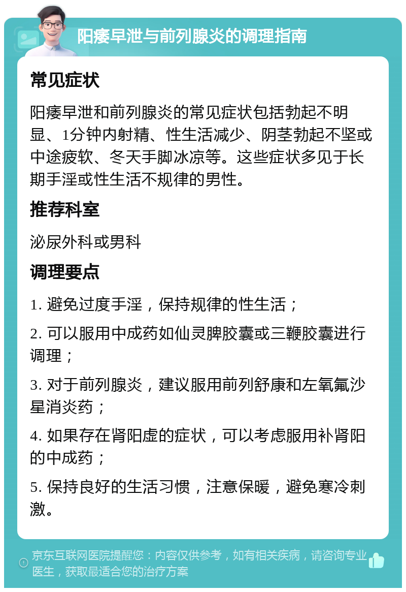 阳痿早泄与前列腺炎的调理指南 常见症状 阳痿早泄和前列腺炎的常见症状包括勃起不明显、1分钟内射精、性生活减少、阴茎勃起不坚或中途疲软、冬天手脚冰凉等。这些症状多见于长期手淫或性生活不规律的男性。 推荐科室 泌尿外科或男科 调理要点 1. 避免过度手淫，保持规律的性生活； 2. 可以服用中成药如仙灵脾胶囊或三鞭胶囊进行调理； 3. 对于前列腺炎，建议服用前列舒康和左氧氟沙星消炎药； 4. 如果存在肾阳虚的症状，可以考虑服用补肾阳的中成药； 5. 保持良好的生活习惯，注意保暖，避免寒冷刺激。