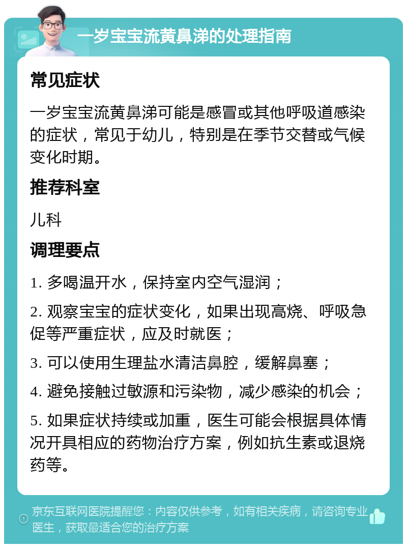 一岁宝宝流黄鼻涕的处理指南 常见症状 一岁宝宝流黄鼻涕可能是感冒或其他呼吸道感染的症状，常见于幼儿，特别是在季节交替或气候变化时期。 推荐科室 儿科 调理要点 1. 多喝温开水，保持室内空气湿润； 2. 观察宝宝的症状变化，如果出现高烧、呼吸急促等严重症状，应及时就医； 3. 可以使用生理盐水清洁鼻腔，缓解鼻塞； 4. 避免接触过敏源和污染物，减少感染的机会； 5. 如果症状持续或加重，医生可能会根据具体情况开具相应的药物治疗方案，例如抗生素或退烧药等。