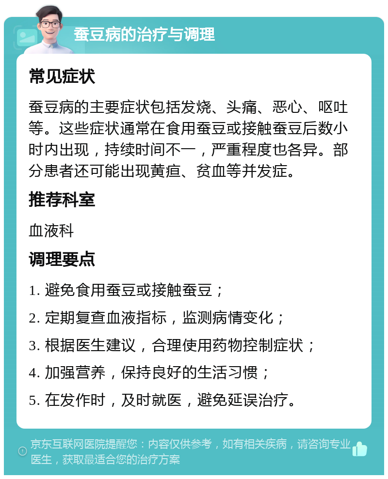 蚕豆病的治疗与调理 常见症状 蚕豆病的主要症状包括发烧、头痛、恶心、呕吐等。这些症状通常在食用蚕豆或接触蚕豆后数小时内出现，持续时间不一，严重程度也各异。部分患者还可能出现黄疸、贫血等并发症。 推荐科室 血液科 调理要点 1. 避免食用蚕豆或接触蚕豆； 2. 定期复查血液指标，监测病情变化； 3. 根据医生建议，合理使用药物控制症状； 4. 加强营养，保持良好的生活习惯； 5. 在发作时，及时就医，避免延误治疗。