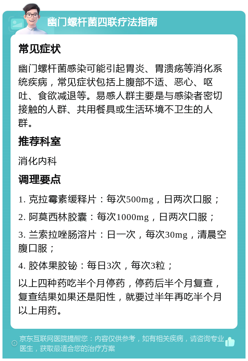 幽门螺杆菌四联疗法指南 常见症状 幽门螺杆菌感染可能引起胃炎、胃溃疡等消化系统疾病，常见症状包括上腹部不适、恶心、呕吐、食欲减退等。易感人群主要是与感染者密切接触的人群、共用餐具或生活环境不卫生的人群。 推荐科室 消化内科 调理要点 1. 克拉霉素缓释片：每次500mg，日两次口服； 2. 阿莫西林胶囊：每次1000mg，日两次口服； 3. 兰索拉唑肠溶片：日一次，每次30mg，清晨空腹口服； 4. 胶体果胶铋：每日3次，每次3粒； 以上四种药吃半个月停药，停药后半个月复查，复查结果如果还是阳性，就要过半年再吃半个月以上用药。