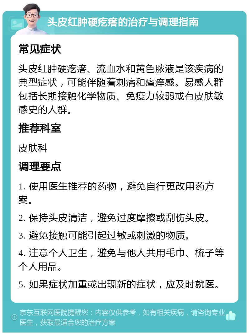 头皮红肿硬疙瘩的治疗与调理指南 常见症状 头皮红肿硬疙瘩、流血水和黄色脓液是该疾病的典型症状，可能伴随着刺痛和瘙痒感。易感人群包括长期接触化学物质、免疫力较弱或有皮肤敏感史的人群。 推荐科室 皮肤科 调理要点 1. 使用医生推荐的药物，避免自行更改用药方案。 2. 保持头皮清洁，避免过度摩擦或刮伤头皮。 3. 避免接触可能引起过敏或刺激的物质。 4. 注意个人卫生，避免与他人共用毛巾、梳子等个人用品。 5. 如果症状加重或出现新的症状，应及时就医。