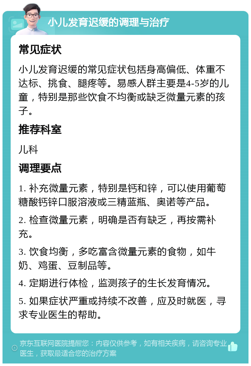 小儿发育迟缓的调理与治疗 常见症状 小儿发育迟缓的常见症状包括身高偏低、体重不达标、挑食、腿疼等。易感人群主要是4-5岁的儿童，特别是那些饮食不均衡或缺乏微量元素的孩子。 推荐科室 儿科 调理要点 1. 补充微量元素，特别是钙和锌，可以使用葡萄糖酸钙锌口服溶液或三精蓝瓶、奥诺等产品。 2. 检查微量元素，明确是否有缺乏，再按需补充。 3. 饮食均衡，多吃富含微量元素的食物，如牛奶、鸡蛋、豆制品等。 4. 定期进行体检，监测孩子的生长发育情况。 5. 如果症状严重或持续不改善，应及时就医，寻求专业医生的帮助。