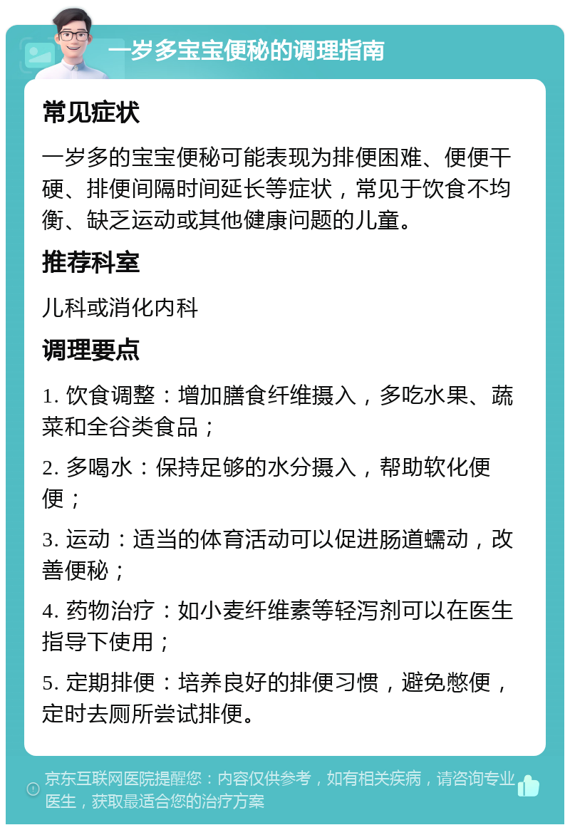 一岁多宝宝便秘的调理指南 常见症状 一岁多的宝宝便秘可能表现为排便困难、便便干硬、排便间隔时间延长等症状，常见于饮食不均衡、缺乏运动或其他健康问题的儿童。 推荐科室 儿科或消化内科 调理要点 1. 饮食调整：增加膳食纤维摄入，多吃水果、蔬菜和全谷类食品； 2. 多喝水：保持足够的水分摄入，帮助软化便便； 3. 运动：适当的体育活动可以促进肠道蠕动，改善便秘； 4. 药物治疗：如小麦纤维素等轻泻剂可以在医生指导下使用； 5. 定期排便：培养良好的排便习惯，避免憋便，定时去厕所尝试排便。