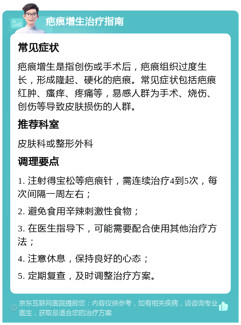 疤痕增生治疗指南 常见症状 疤痕增生是指创伤或手术后，疤痕组织过度生长，形成隆起、硬化的疤痕。常见症状包括疤痕红肿、瘙痒、疼痛等，易感人群为手术、烧伤、创伤等导致皮肤损伤的人群。 推荐科室 皮肤科或整形外科 调理要点 1. 注射得宝松等疤痕针，需连续治疗4到5次，每次间隔一周左右； 2. 避免食用辛辣刺激性食物； 3. 在医生指导下，可能需要配合使用其他治疗方法； 4. 注意休息，保持良好的心态； 5. 定期复查，及时调整治疗方案。