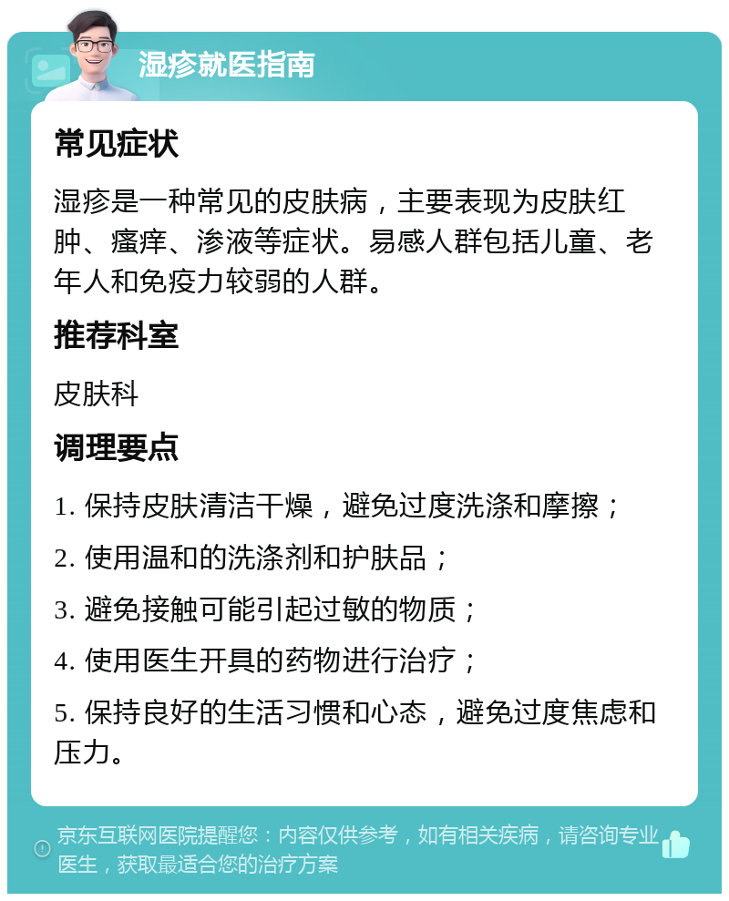 湿疹就医指南 常见症状 湿疹是一种常见的皮肤病，主要表现为皮肤红肿、瘙痒、渗液等症状。易感人群包括儿童、老年人和免疫力较弱的人群。 推荐科室 皮肤科 调理要点 1. 保持皮肤清洁干燥，避免过度洗涤和摩擦； 2. 使用温和的洗涤剂和护肤品； 3. 避免接触可能引起过敏的物质； 4. 使用医生开具的药物进行治疗； 5. 保持良好的生活习惯和心态，避免过度焦虑和压力。