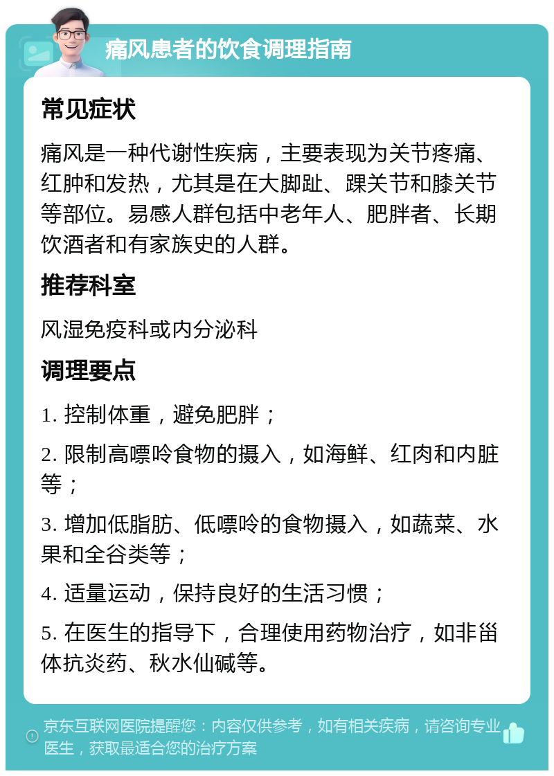 痛风患者的饮食调理指南 常见症状 痛风是一种代谢性疾病，主要表现为关节疼痛、红肿和发热，尤其是在大脚趾、踝关节和膝关节等部位。易感人群包括中老年人、肥胖者、长期饮酒者和有家族史的人群。 推荐科室 风湿免疫科或内分泌科 调理要点 1. 控制体重，避免肥胖； 2. 限制高嘌呤食物的摄入，如海鲜、红肉和内脏等； 3. 增加低脂肪、低嘌呤的食物摄入，如蔬菜、水果和全谷类等； 4. 适量运动，保持良好的生活习惯； 5. 在医生的指导下，合理使用药物治疗，如非甾体抗炎药、秋水仙碱等。