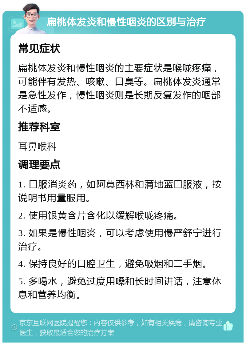 扁桃体发炎和慢性咽炎的区别与治疗 常见症状 扁桃体发炎和慢性咽炎的主要症状是喉咙疼痛，可能伴有发热、咳嗽、口臭等。扁桃体发炎通常是急性发作，慢性咽炎则是长期反复发作的咽部不适感。 推荐科室 耳鼻喉科 调理要点 1. 口服消炎药，如阿莫西林和蒲地蓝口服液，按说明书用量服用。 2. 使用银黄含片含化以缓解喉咙疼痛。 3. 如果是慢性咽炎，可以考虑使用慢严舒宁进行治疗。 4. 保持良好的口腔卫生，避免吸烟和二手烟。 5. 多喝水，避免过度用嗓和长时间讲话，注意休息和营养均衡。