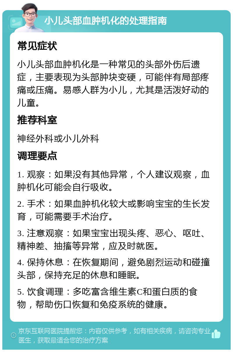 小儿头部血肿机化的处理指南 常见症状 小儿头部血肿机化是一种常见的头部外伤后遗症，主要表现为头部肿块变硬，可能伴有局部疼痛或压痛。易感人群为小儿，尤其是活泼好动的儿童。 推荐科室 神经外科或小儿外科 调理要点 1. 观察：如果没有其他异常，个人建议观察，血肿机化可能会自行吸收。 2. 手术：如果血肿机化较大或影响宝宝的生长发育，可能需要手术治疗。 3. 注意观察：如果宝宝出现头疼、恶心、呕吐、精神差、抽搐等异常，应及时就医。 4. 保持休息：在恢复期间，避免剧烈运动和碰撞头部，保持充足的休息和睡眠。 5. 饮食调理：多吃富含维生素C和蛋白质的食物，帮助伤口恢复和免疫系统的健康。