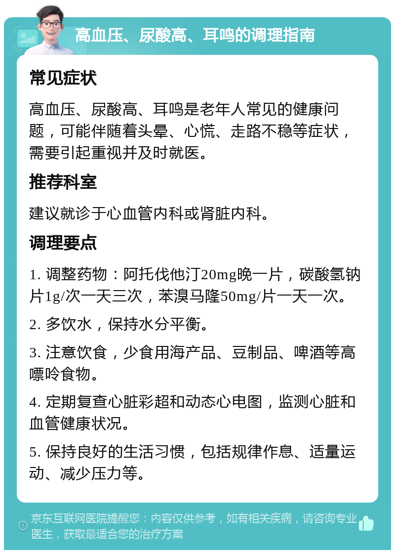 高血压、尿酸高、耳鸣的调理指南 常见症状 高血压、尿酸高、耳鸣是老年人常见的健康问题，可能伴随着头晕、心慌、走路不稳等症状，需要引起重视并及时就医。 推荐科室 建议就诊于心血管内科或肾脏内科。 调理要点 1. 调整药物：阿托伐他汀20mg晚一片，碳酸氢钠片1g/次一天三次，苯溴马隆50mg/片一天一次。 2. 多饮水，保持水分平衡。 3. 注意饮食，少食用海产品、豆制品、啤酒等高嘌呤食物。 4. 定期复查心脏彩超和动态心电图，监测心脏和血管健康状况。 5. 保持良好的生活习惯，包括规律作息、适量运动、减少压力等。