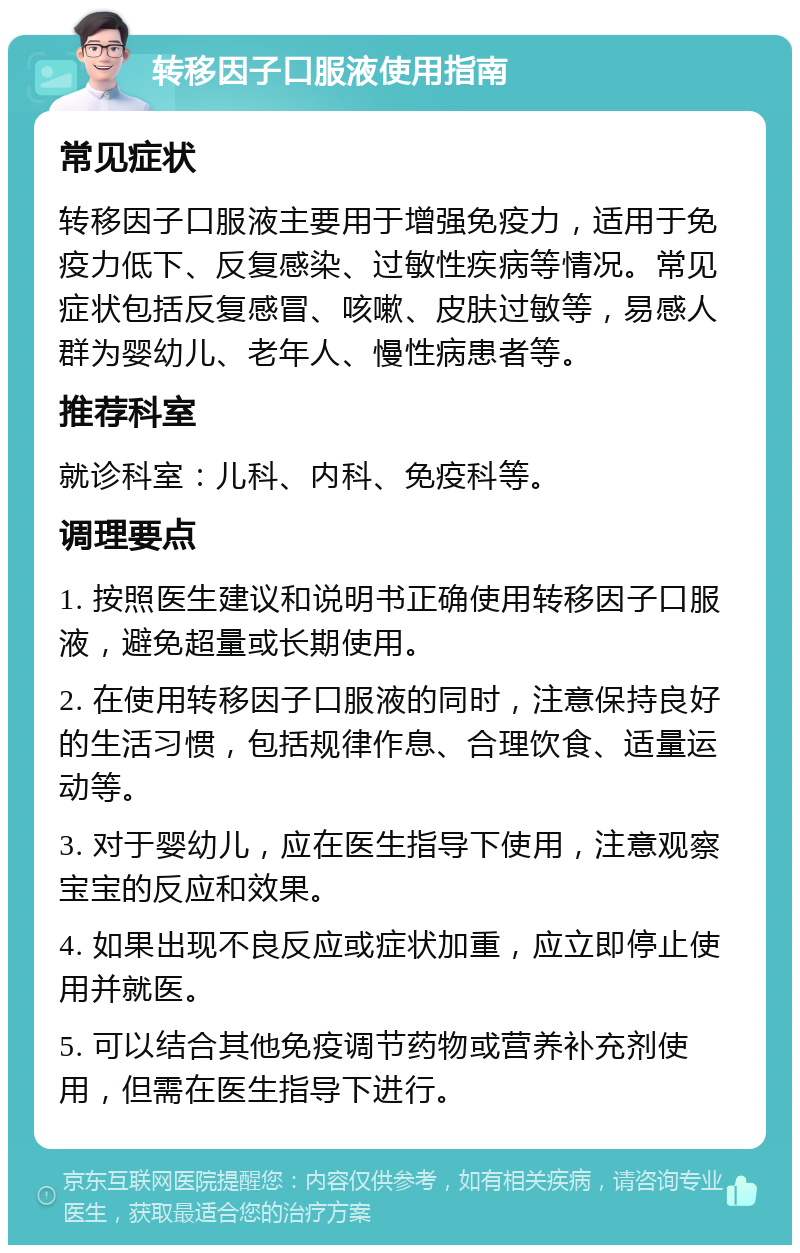 转移因子口服液使用指南 常见症状 转移因子口服液主要用于增强免疫力，适用于免疫力低下、反复感染、过敏性疾病等情况。常见症状包括反复感冒、咳嗽、皮肤过敏等，易感人群为婴幼儿、老年人、慢性病患者等。 推荐科室 就诊科室：儿科、内科、免疫科等。 调理要点 1. 按照医生建议和说明书正确使用转移因子口服液，避免超量或长期使用。 2. 在使用转移因子口服液的同时，注意保持良好的生活习惯，包括规律作息、合理饮食、适量运动等。 3. 对于婴幼儿，应在医生指导下使用，注意观察宝宝的反应和效果。 4. 如果出现不良反应或症状加重，应立即停止使用并就医。 5. 可以结合其他免疫调节药物或营养补充剂使用，但需在医生指导下进行。