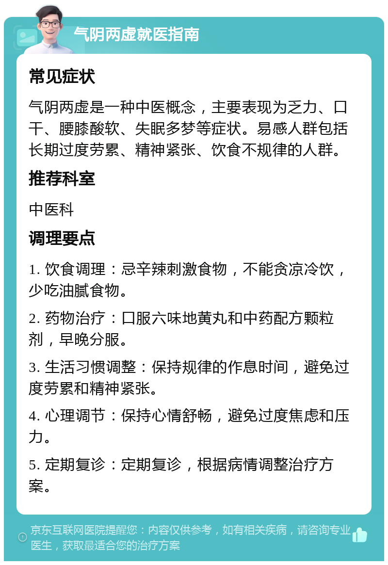 气阴两虚就医指南 常见症状 气阴两虚是一种中医概念，主要表现为乏力、口干、腰膝酸软、失眠多梦等症状。易感人群包括长期过度劳累、精神紧张、饮食不规律的人群。 推荐科室 中医科 调理要点 1. 饮食调理：忌辛辣刺激食物，不能贪凉冷饮，少吃油腻食物。 2. 药物治疗：口服六味地黄丸和中药配方颗粒剂，早晚分服。 3. 生活习惯调整：保持规律的作息时间，避免过度劳累和精神紧张。 4. 心理调节：保持心情舒畅，避免过度焦虑和压力。 5. 定期复诊：定期复诊，根据病情调整治疗方案。