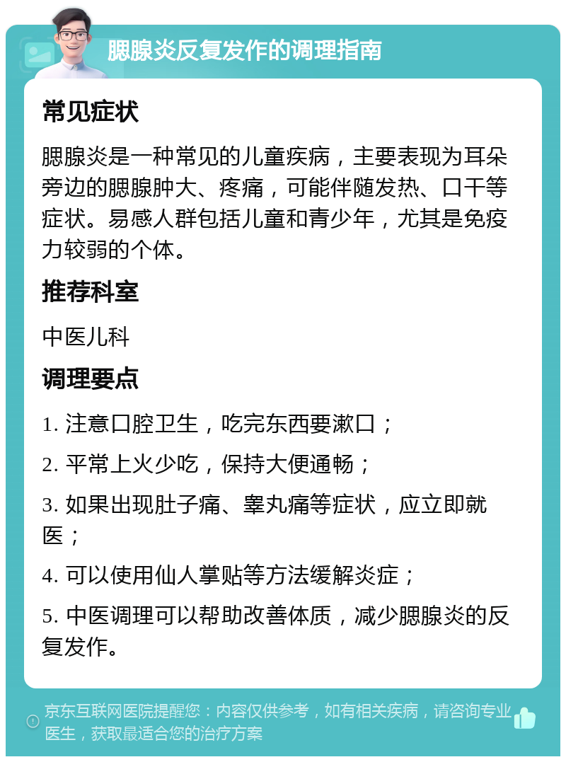 腮腺炎反复发作的调理指南 常见症状 腮腺炎是一种常见的儿童疾病，主要表现为耳朵旁边的腮腺肿大、疼痛，可能伴随发热、口干等症状。易感人群包括儿童和青少年，尤其是免疫力较弱的个体。 推荐科室 中医儿科 调理要点 1. 注意口腔卫生，吃完东西要漱口； 2. 平常上火少吃，保持大便通畅； 3. 如果出现肚子痛、睾丸痛等症状，应立即就医； 4. 可以使用仙人掌贴等方法缓解炎症； 5. 中医调理可以帮助改善体质，减少腮腺炎的反复发作。