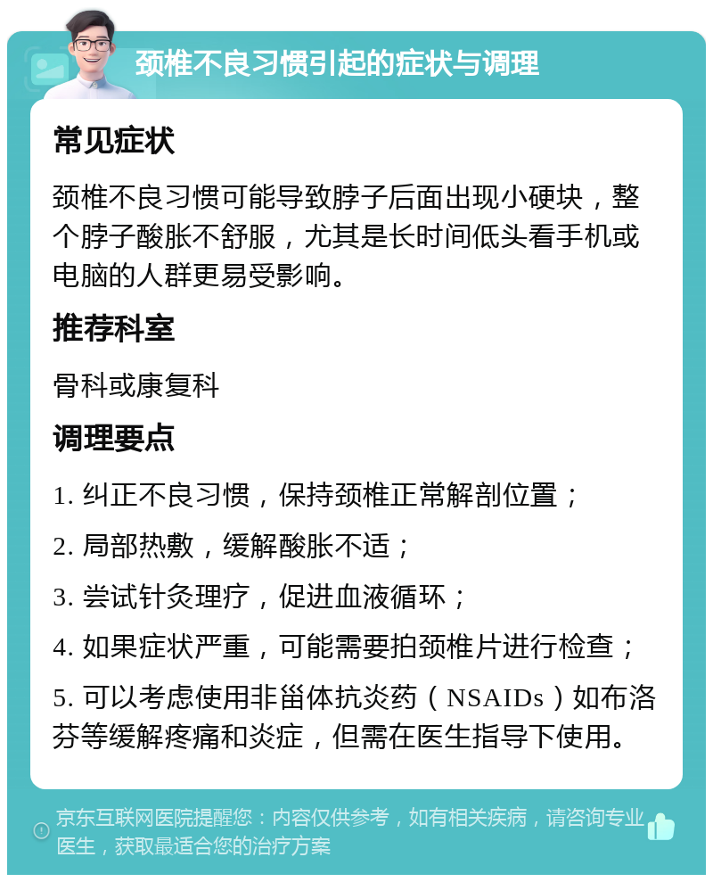 颈椎不良习惯引起的症状与调理 常见症状 颈椎不良习惯可能导致脖子后面出现小硬块，整个脖子酸胀不舒服，尤其是长时间低头看手机或电脑的人群更易受影响。 推荐科室 骨科或康复科 调理要点 1. 纠正不良习惯，保持颈椎正常解剖位置； 2. 局部热敷，缓解酸胀不适； 3. 尝试针灸理疗，促进血液循环； 4. 如果症状严重，可能需要拍颈椎片进行检查； 5. 可以考虑使用非甾体抗炎药（NSAIDs）如布洛芬等缓解疼痛和炎症，但需在医生指导下使用。