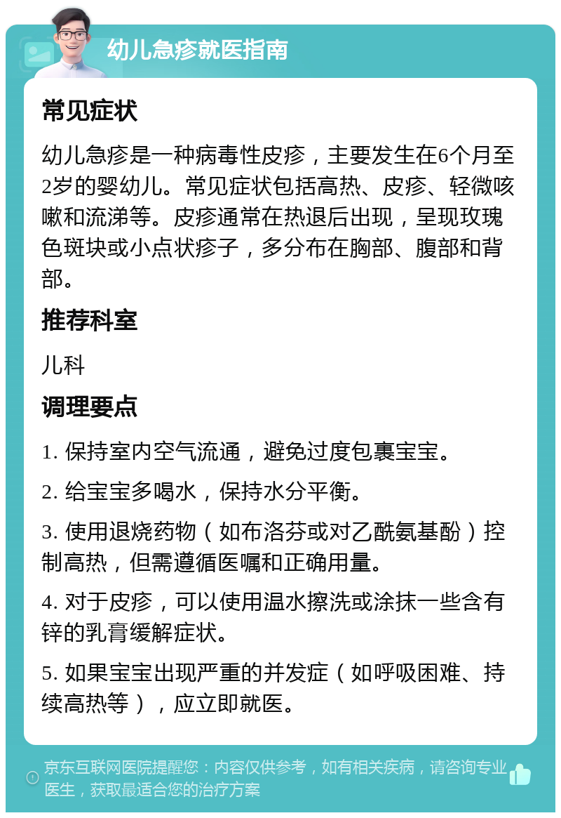 幼儿急疹就医指南 常见症状 幼儿急疹是一种病毒性皮疹，主要发生在6个月至2岁的婴幼儿。常见症状包括高热、皮疹、轻微咳嗽和流涕等。皮疹通常在热退后出现，呈现玫瑰色斑块或小点状疹子，多分布在胸部、腹部和背部。 推荐科室 儿科 调理要点 1. 保持室内空气流通，避免过度包裹宝宝。 2. 给宝宝多喝水，保持水分平衡。 3. 使用退烧药物（如布洛芬或对乙酰氨基酚）控制高热，但需遵循医嘱和正确用量。 4. 对于皮疹，可以使用温水擦洗或涂抹一些含有锌的乳膏缓解症状。 5. 如果宝宝出现严重的并发症（如呼吸困难、持续高热等），应立即就医。