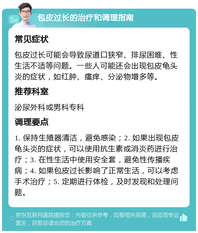 包皮过长的治疗和调理指南 常见症状 包皮过长可能会导致尿道口狭窄、排尿困难、性生活不适等问题。一些人可能还会出现包皮龟头炎的症状，如红肿、瘙痒、分泌物增多等。 推荐科室 泌尿外科或男科专科 调理要点 1. 保持生殖器清洁，避免感染；2. 如果出现包皮龟头炎的症状，可以使用抗生素或消炎药进行治疗；3. 在性生活中使用安全套，避免性传播疾病；4. 如果包皮过长影响了正常生活，可以考虑手术治疗；5. 定期进行体检，及时发现和处理问题。