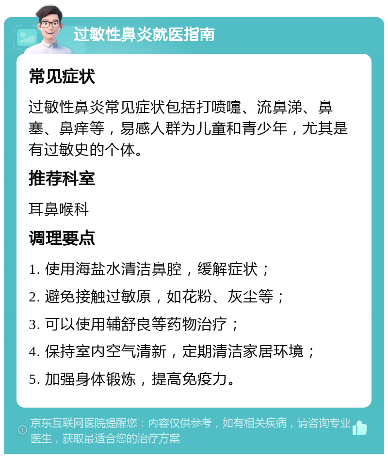 过敏性鼻炎就医指南 常见症状 过敏性鼻炎常见症状包括打喷嚏、流鼻涕、鼻塞、鼻痒等，易感人群为儿童和青少年，尤其是有过敏史的个体。 推荐科室 耳鼻喉科 调理要点 1. 使用海盐水清洁鼻腔，缓解症状； 2. 避免接触过敏原，如花粉、灰尘等； 3. 可以使用辅舒良等药物治疗； 4. 保持室内空气清新，定期清洁家居环境； 5. 加强身体锻炼，提高免疫力。