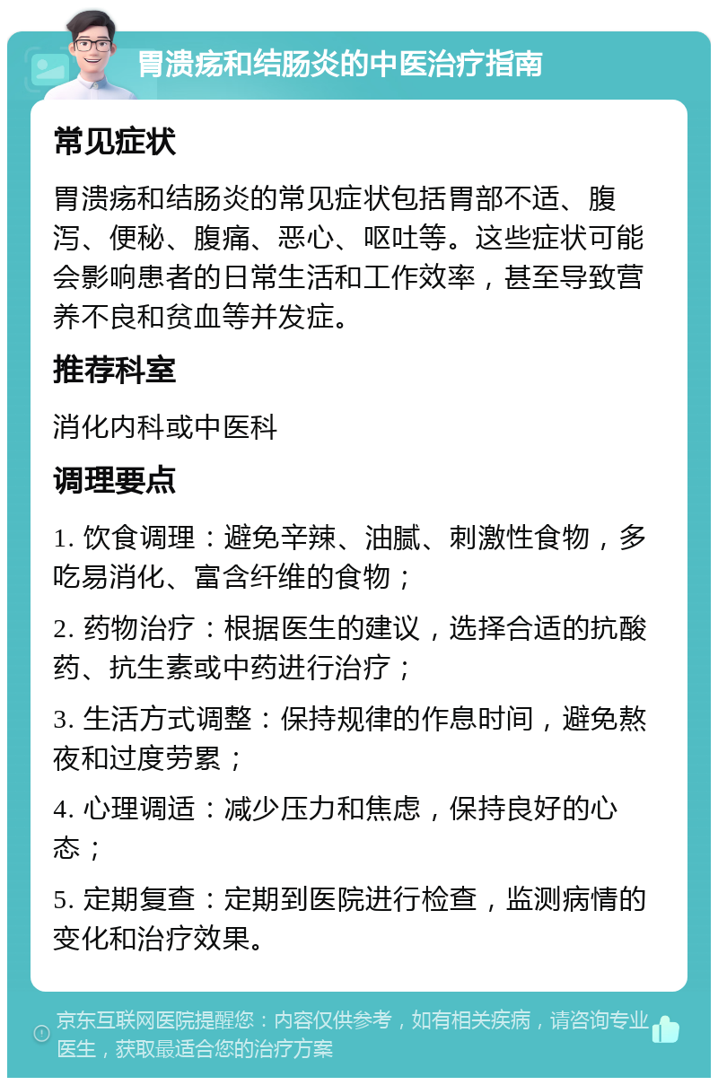 胃溃疡和结肠炎的中医治疗指南 常见症状 胃溃疡和结肠炎的常见症状包括胃部不适、腹泻、便秘、腹痛、恶心、呕吐等。这些症状可能会影响患者的日常生活和工作效率，甚至导致营养不良和贫血等并发症。 推荐科室 消化内科或中医科 调理要点 1. 饮食调理：避免辛辣、油腻、刺激性食物，多吃易消化、富含纤维的食物； 2. 药物治疗：根据医生的建议，选择合适的抗酸药、抗生素或中药进行治疗； 3. 生活方式调整：保持规律的作息时间，避免熬夜和过度劳累； 4. 心理调适：减少压力和焦虑，保持良好的心态； 5. 定期复查：定期到医院进行检查，监测病情的变化和治疗效果。