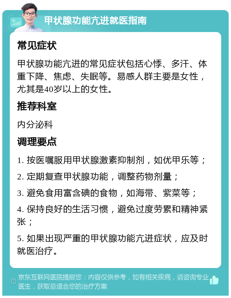 甲状腺功能亢进就医指南 常见症状 甲状腺功能亢进的常见症状包括心悸、多汗、体重下降、焦虑、失眠等。易感人群主要是女性，尤其是40岁以上的女性。 推荐科室 内分泌科 调理要点 1. 按医嘱服用甲状腺激素抑制剂，如优甲乐等； 2. 定期复查甲状腺功能，调整药物剂量； 3. 避免食用富含碘的食物，如海带、紫菜等； 4. 保持良好的生活习惯，避免过度劳累和精神紧张； 5. 如果出现严重的甲状腺功能亢进症状，应及时就医治疗。