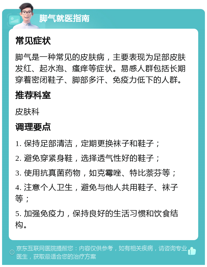 脚气就医指南 常见症状 脚气是一种常见的皮肤病，主要表现为足部皮肤发红、起水泡、瘙痒等症状。易感人群包括长期穿着密闭鞋子、脚部多汗、免疫力低下的人群。 推荐科室 皮肤科 调理要点 1. 保持足部清洁，定期更换袜子和鞋子； 2. 避免穿紧身鞋，选择透气性好的鞋子； 3. 使用抗真菌药物，如克霉唑、特比萘芬等； 4. 注意个人卫生，避免与他人共用鞋子、袜子等； 5. 加强免疫力，保持良好的生活习惯和饮食结构。