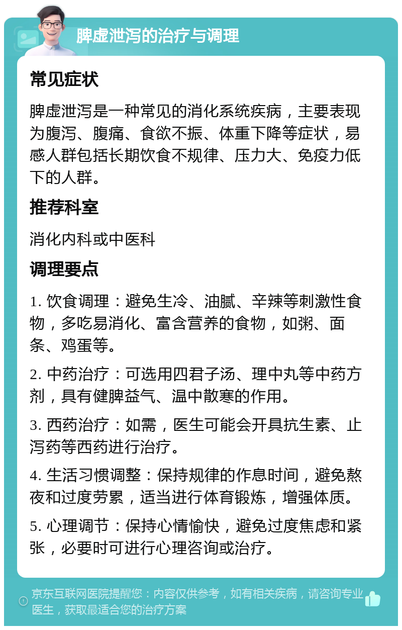 脾虚泄泻的治疗与调理 常见症状 脾虚泄泻是一种常见的消化系统疾病，主要表现为腹泻、腹痛、食欲不振、体重下降等症状，易感人群包括长期饮食不规律、压力大、免疫力低下的人群。 推荐科室 消化内科或中医科 调理要点 1. 饮食调理：避免生冷、油腻、辛辣等刺激性食物，多吃易消化、富含营养的食物，如粥、面条、鸡蛋等。 2. 中药治疗：可选用四君子汤、理中丸等中药方剂，具有健脾益气、温中散寒的作用。 3. 西药治疗：如需，医生可能会开具抗生素、止泻药等西药进行治疗。 4. 生活习惯调整：保持规律的作息时间，避免熬夜和过度劳累，适当进行体育锻炼，增强体质。 5. 心理调节：保持心情愉快，避免过度焦虑和紧张，必要时可进行心理咨询或治疗。