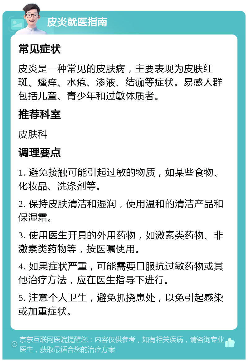 皮炎就医指南 常见症状 皮炎是一种常见的皮肤病，主要表现为皮肤红斑、瘙痒、水疱、渗液、结痂等症状。易感人群包括儿童、青少年和过敏体质者。 推荐科室 皮肤科 调理要点 1. 避免接触可能引起过敏的物质，如某些食物、化妆品、洗涤剂等。 2. 保持皮肤清洁和湿润，使用温和的清洁产品和保湿霜。 3. 使用医生开具的外用药物，如激素类药物、非激素类药物等，按医嘱使用。 4. 如果症状严重，可能需要口服抗过敏药物或其他治疗方法，应在医生指导下进行。 5. 注意个人卫生，避免抓挠患处，以免引起感染或加重症状。