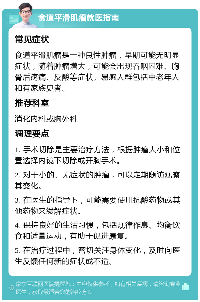 食道平滑肌瘤就医指南 常见症状 食道平滑肌瘤是一种良性肿瘤，早期可能无明显症状，随着肿瘤增大，可能会出现吞咽困难、胸骨后疼痛、反酸等症状。易感人群包括中老年人和有家族史者。 推荐科室 消化内科或胸外科 调理要点 1. 手术切除是主要治疗方法，根据肿瘤大小和位置选择内镜下切除或开胸手术。 2. 对于小的、无症状的肿瘤，可以定期随访观察其变化。 3. 在医生的指导下，可能需要使用抗酸药物或其他药物来缓解症状。 4. 保持良好的生活习惯，包括规律作息、均衡饮食和适量运动，有助于促进康复。 5. 在治疗过程中，密切关注身体变化，及时向医生反馈任何新的症状或不适。