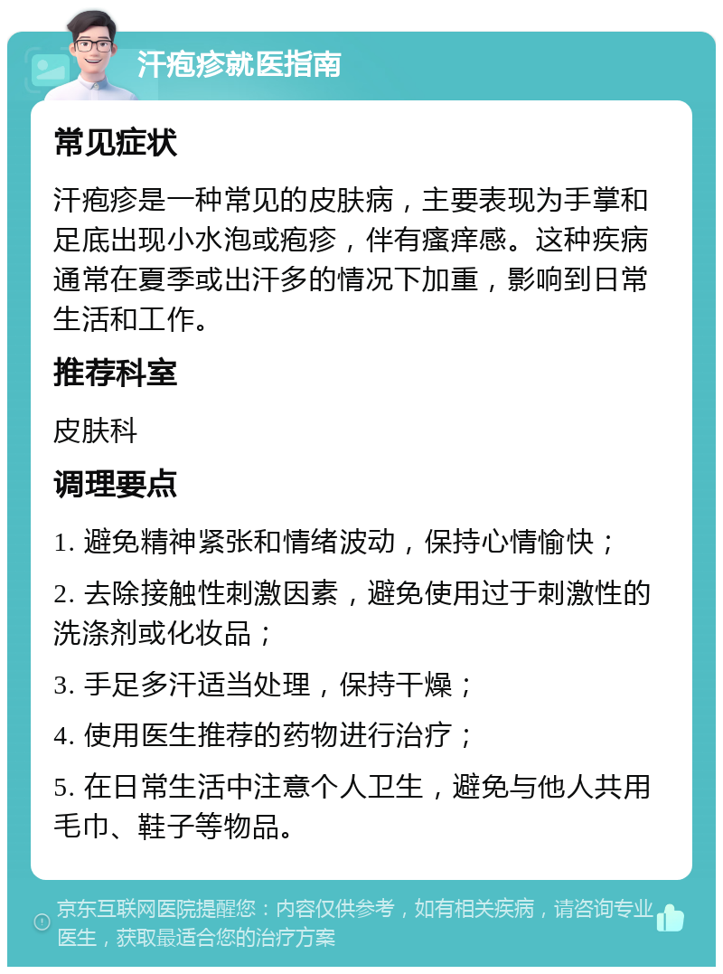 汗疱疹就医指南 常见症状 汗疱疹是一种常见的皮肤病，主要表现为手掌和足底出现小水泡或疱疹，伴有瘙痒感。这种疾病通常在夏季或出汗多的情况下加重，影响到日常生活和工作。 推荐科室 皮肤科 调理要点 1. 避免精神紧张和情绪波动，保持心情愉快； 2. 去除接触性刺激因素，避免使用过于刺激性的洗涤剂或化妆品； 3. 手足多汗适当处理，保持干燥； 4. 使用医生推荐的药物进行治疗； 5. 在日常生活中注意个人卫生，避免与他人共用毛巾、鞋子等物品。