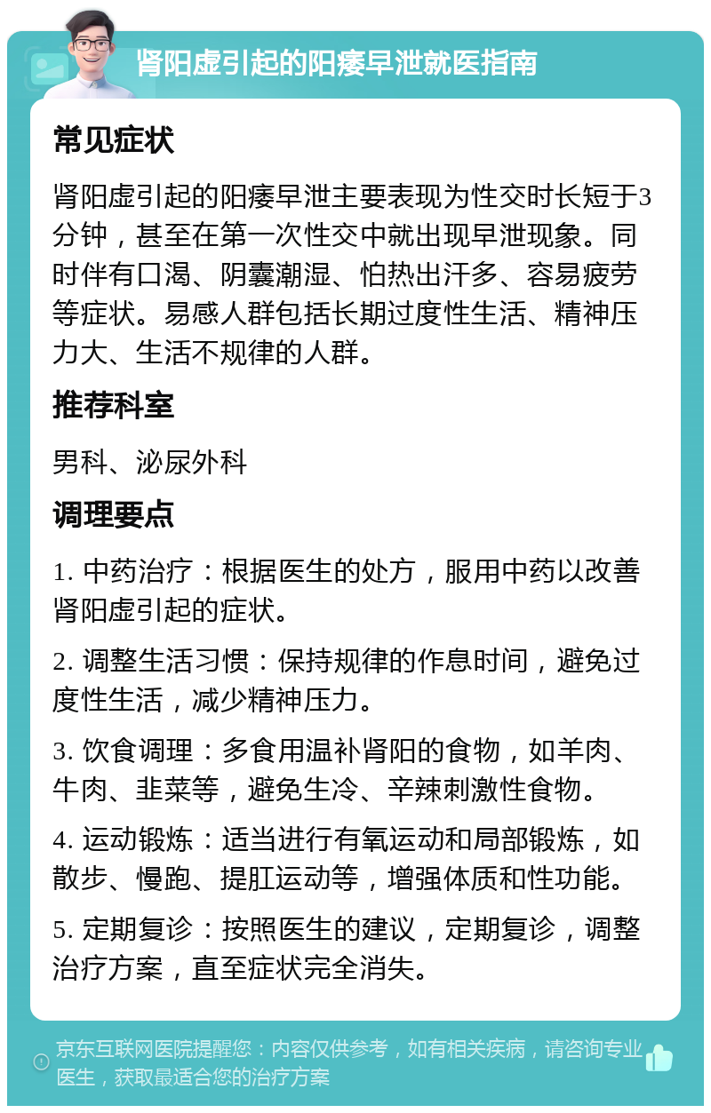 肾阳虚引起的阳痿早泄就医指南 常见症状 肾阳虚引起的阳痿早泄主要表现为性交时长短于3分钟，甚至在第一次性交中就出现早泄现象。同时伴有口渴、阴囊潮湿、怕热出汗多、容易疲劳等症状。易感人群包括长期过度性生活、精神压力大、生活不规律的人群。 推荐科室 男科、泌尿外科 调理要点 1. 中药治疗：根据医生的处方，服用中药以改善肾阳虚引起的症状。 2. 调整生活习惯：保持规律的作息时间，避免过度性生活，减少精神压力。 3. 饮食调理：多食用温补肾阳的食物，如羊肉、牛肉、韭菜等，避免生冷、辛辣刺激性食物。 4. 运动锻炼：适当进行有氧运动和局部锻炼，如散步、慢跑、提肛运动等，增强体质和性功能。 5. 定期复诊：按照医生的建议，定期复诊，调整治疗方案，直至症状完全消失。