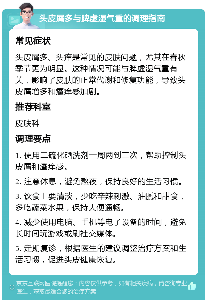 头皮屑多与脾虚湿气重的调理指南 常见症状 头皮屑多、头痒是常见的皮肤问题，尤其在春秋季节更为明显。这种情况可能与脾虚湿气重有关，影响了皮肤的正常代谢和修复功能，导致头皮屑增多和瘙痒感加剧。 推荐科室 皮肤科 调理要点 1. 使用二硫化硒洗剂一周两到三次，帮助控制头皮屑和瘙痒感。 2. 注意休息，避免熬夜，保持良好的生活习惯。 3. 饮食上要清淡，少吃辛辣刺激、油腻和甜食，多吃蔬菜水果，保持大便通畅。 4. 减少使用电脑、手机等电子设备的时间，避免长时间玩游戏或刷社交媒体。 5. 定期复诊，根据医生的建议调整治疗方案和生活习惯，促进头皮健康恢复。